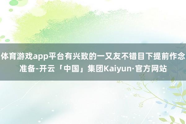 体育游戏app平台有兴致的一又友不错目下提前作念准备-开云「中国」集团Kaiyun·官方网站