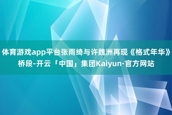 体育游戏app平台张雨绮与许魏洲再现《格式年华》桥段-开云「中国」集团Kaiyun·官方网站