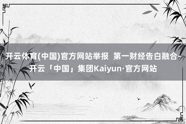 开云体育(中国)官方网站举报  第一财经告白融合-开云「中国」集团Kaiyun·官方网站