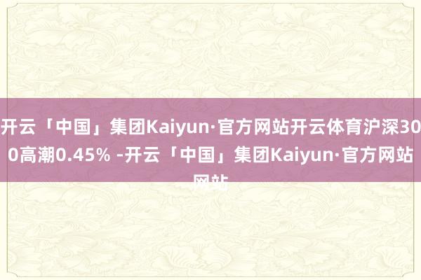 开云「中国」集团Kaiyun·官方网站开云体育沪深300高潮0.45% -开云「中国」集团Kaiyun·官方网站