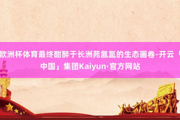 欧洲杯体育最终酣醉于长洲苑氤氲的生态画卷-开云「中国」集团Kaiyun·官方网站