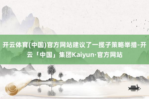 开云体育(中国)官方网站建议了一揽子策略举措-开云「中国」集团Kaiyun·官方网站