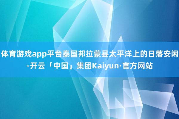 体育游戏app平台泰国邦拉蒙县太平洋上的日落安闲-开云「中国」集团Kaiyun·官方网站