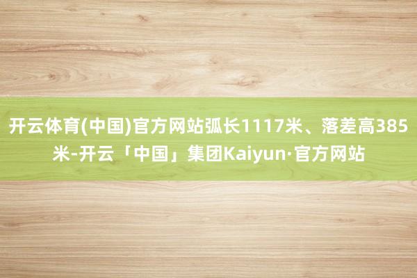 开云体育(中国)官方网站弧长1117米、落差高385米-开云「中国」集团Kaiyun·官方网站