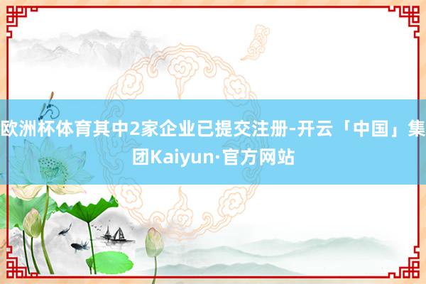 欧洲杯体育其中2家企业已提交注册-开云「中国」集团Kaiyun·官方网站