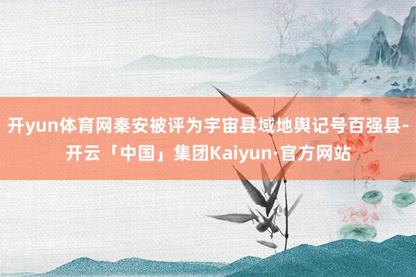 开yun体育网秦安被评为宇宙县域地舆记号百强县-开云「中国」集团Kaiyun·官方网站