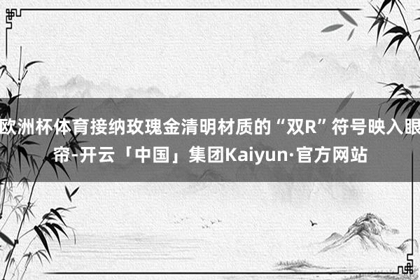 欧洲杯体育接纳玫瑰金清明材质的“双R”符号映入眼帘-开云「中国」集团Kaiyun·官方网站