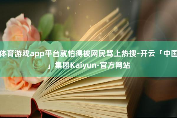 体育游戏app平台就怕得被网民骂上热搜-开云「中国」集团Kaiyun·官方网站
