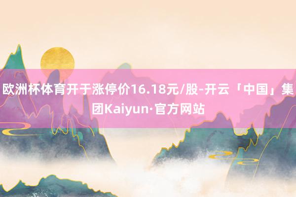 欧洲杯体育开于涨停价16.18元/股-开云「中国」集团Kaiyun·官方网站