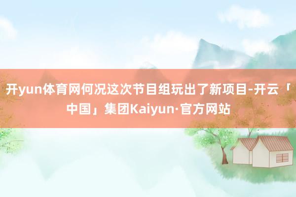 开yun体育网何况这次节目组玩出了新项目-开云「中国」集团Kaiyun·官方网站