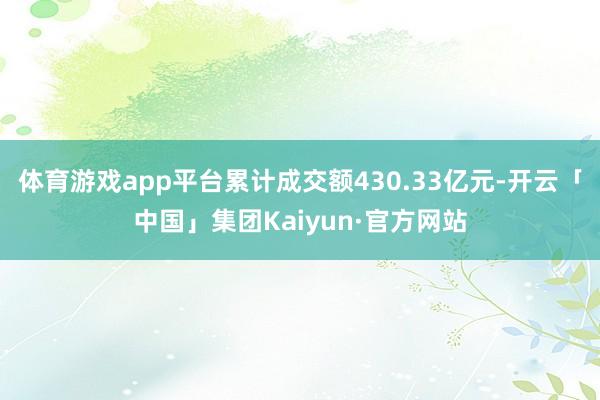 体育游戏app平台累计成交额430.33亿元-开云「中国」集团Kaiyun·官方网站