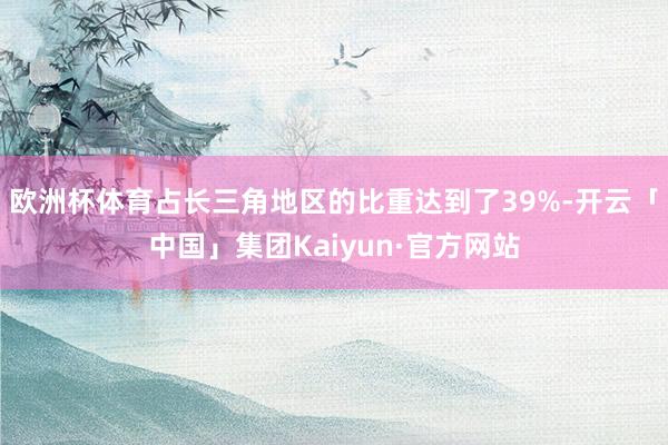 欧洲杯体育占长三角地区的比重达到了39%-开云「中国」集团Kaiyun·官方网站