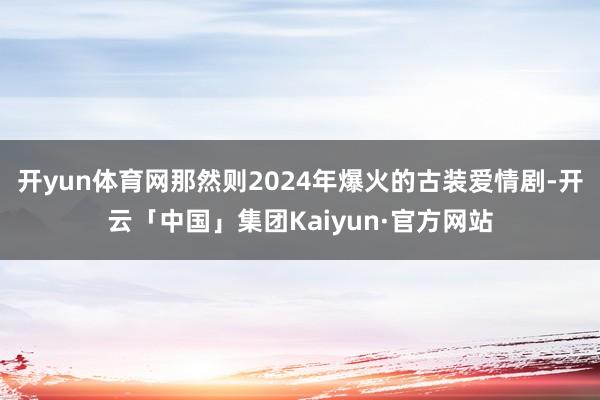 开yun体育网那然则2024年爆火的古装爱情剧-开云「中国」集团Kaiyun·官方网站