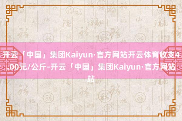 开云「中国」集团Kaiyun·官方网站开云体育收支4.00元/公斤-开云「中国」集团Kaiyun·官方网站