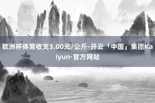 欧洲杯体育收支3.00元/公斤-开云「中国」集团Kaiyun·官方网站