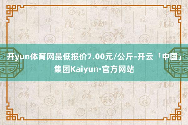 开yun体育网最低报价7.00元/公斤-开云「中国」集团Kaiyun·官方网站