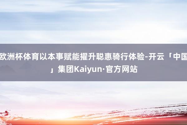 欧洲杯体育以本事赋能擢升聪惠骑行体验-开云「中国」集团Kaiyun·官方网站