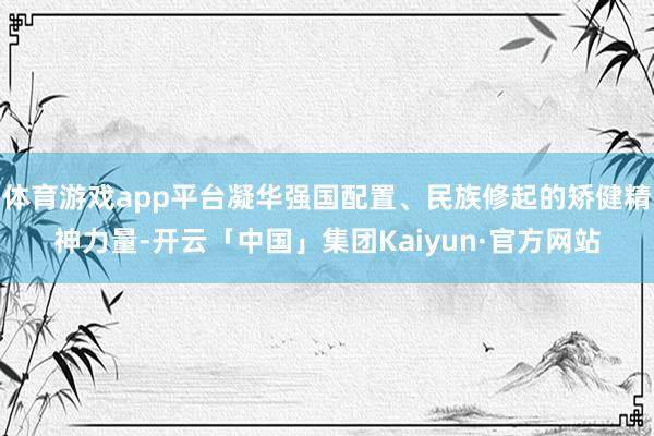 体育游戏app平台凝华强国配置、民族修起的矫健精神力量-开云「中国」集团Kaiyun·官方网站