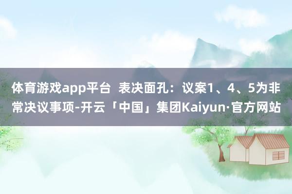 体育游戏app平台  表决面孔：议案1、4、5为非常决议事项-开云「中国」集团Kaiyun·官方网站