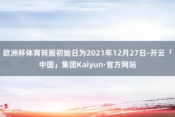 欧洲杯体育转股初始日为2021年12月27日-开云「中国」集团Kaiyun·官方网站