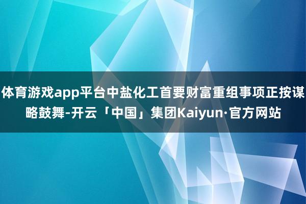 体育游戏app平台中盐化工首要财富重组事项正按谋略鼓舞-开云「中国」集团Kaiyun·官方网站
