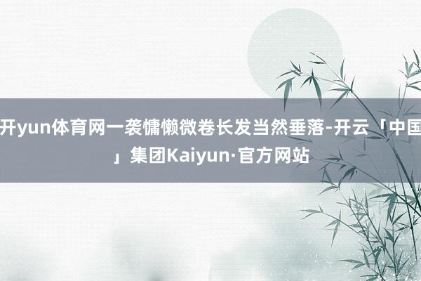 开yun体育网一袭慵懒微卷长发当然垂落-开云「中国」集团Kaiyun·官方网站