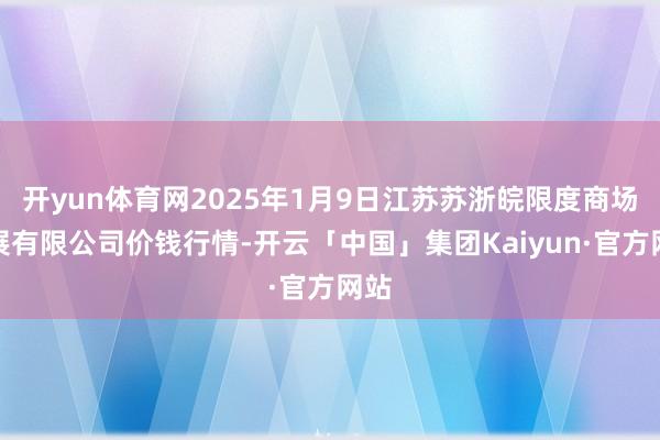 开yun体育网2025年1月9日江苏苏浙皖限度商场发展有限公司价钱行情-开云「中国」集团Kaiyun·官方网站