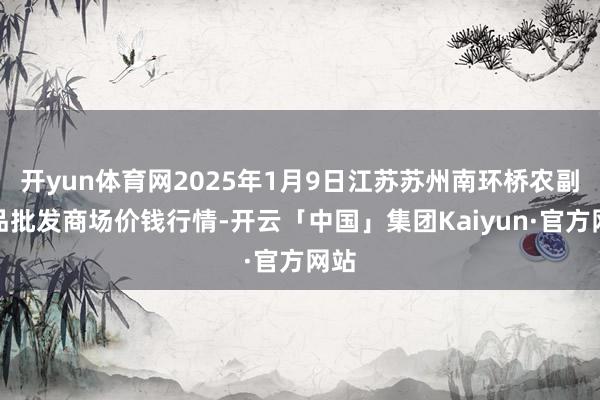 开yun体育网2025年1月9日江苏苏州南环桥农副居品批发商场价钱行情-开云「中国」集团Kaiyun·官方网站