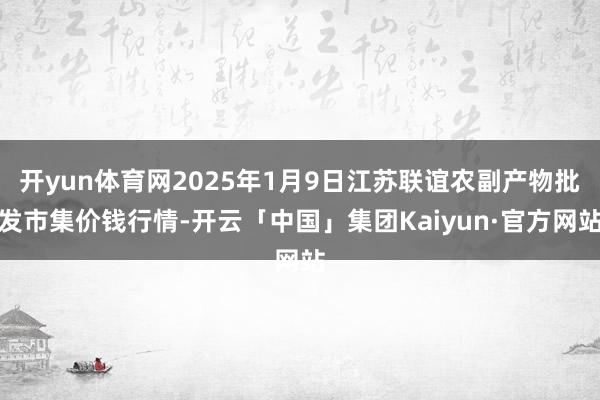 开yun体育网2025年1月9日江苏联谊农副产物批发市集价钱行情-开云「中国」集团Kaiyun·官方网站