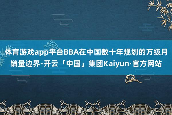 体育游戏app平台BBA在中国数十年规划的万级月销量边界-开云「中国」集团Kaiyun·官方网站
