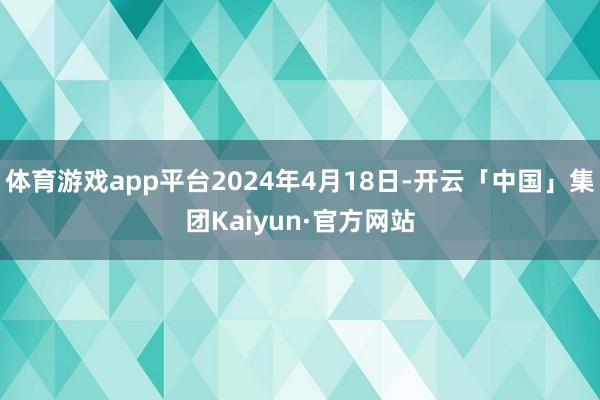 体育游戏app平台2024年4月18日-开云「中国」集团Kaiyun·官方网站