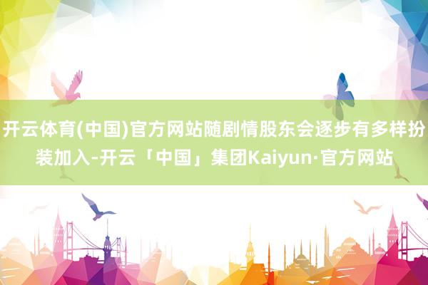 开云体育(中国)官方网站随剧情股东会逐步有多样扮装加入-开云「中国」集团Kaiyun·官方网站