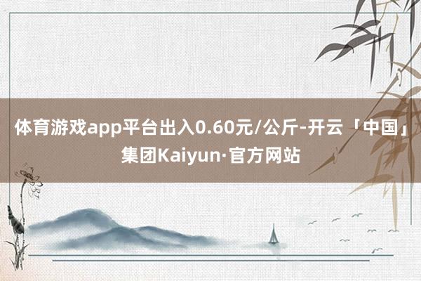 体育游戏app平台出入0.60元/公斤-开云「中国」集团Kaiyun·官方网站