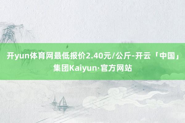 开yun体育网最低报价2.40元/公斤-开云「中国」集团Kaiyun·官方网站