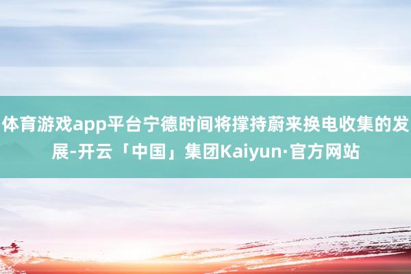 体育游戏app平台宁德时间将撑持蔚来换电收集的发展-开云「中国」集团Kaiyun·官方网站