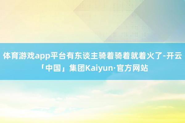 体育游戏app平台有东谈主骑着骑着就着火了-开云「中国」集团Kaiyun·官方网站
