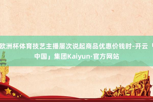 欧洲杯体育技艺主播屡次说起商品优惠价钱时-开云「中国」集团Kaiyun·官方网站