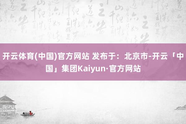 开云体育(中国)官方网站 发布于：北京市-开云「中国」集团Kaiyun·官方网站