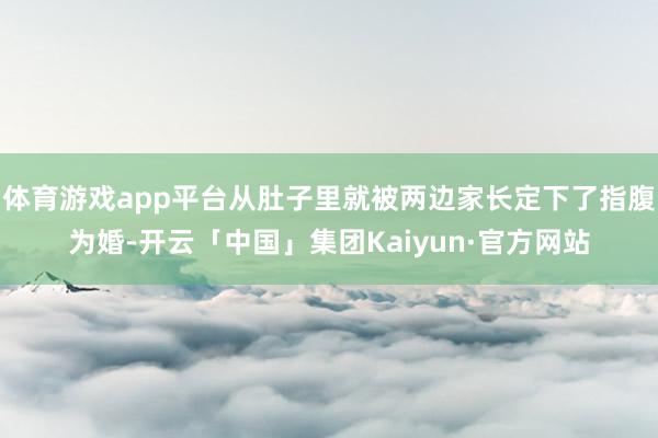 体育游戏app平台从肚子里就被两边家长定下了指腹为婚-开云「中国」集团Kaiyun·官方网站