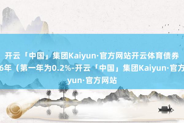开云「中国」集团Kaiyun·官方网站开云体育债券期限6年（第一年为0.2%-开云「中国」集团Kaiyun·官方网站