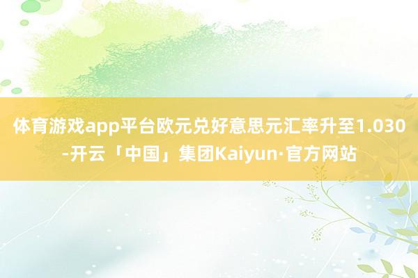 体育游戏app平台欧元兑好意思元汇率升至1.030-开云「中国」集团Kaiyun·官方网站