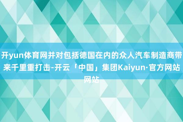 开yun体育网并对包括德国在内的众人汽车制造商带来千里重打击-开云「中国」集团Kaiyun·官方网站