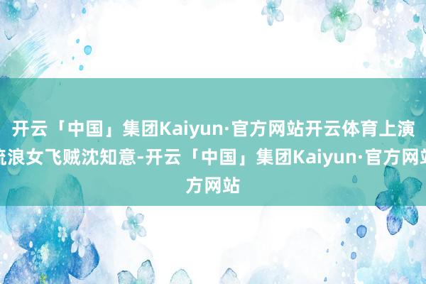开云「中国」集团Kaiyun·官方网站开云体育上演流浪女飞贼沈知意-开云「中国」集团Kaiyun·官方网站