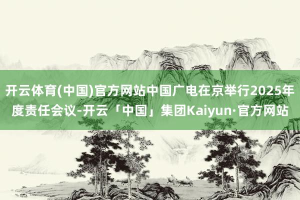开云体育(中国)官方网站中国广电在京举行2025年度责任会议-开云「中国」集团Kaiyun·官方网站