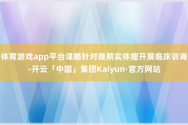 体育游戏app平台谋略针对晚期实体瘤开展临床训诲-开云「中国」集团Kaiyun·官方网站