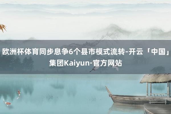 欧洲杯体育同步息争6个县市模式流转-开云「中国」集团Kaiyun·官方网站