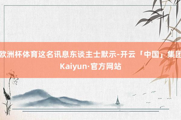 欧洲杯体育这名讯息东谈主士默示-开云「中国」集团Kaiyun·官方网站