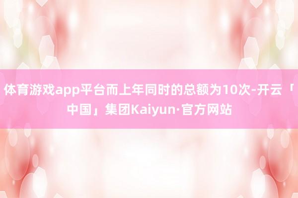 体育游戏app平台而上年同时的总额为10次-开云「中国」集团Kaiyun·官方网站