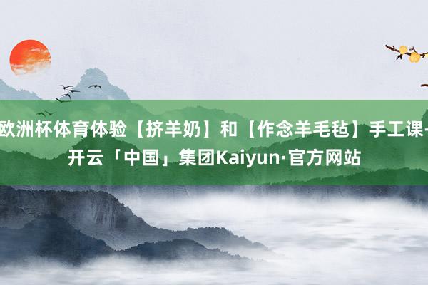 欧洲杯体育体验【挤羊奶】和【作念羊毛毡】手工课-开云「中国」集团Kaiyun·官方网站