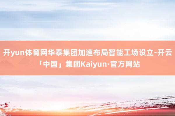 开yun体育网华泰集团加速布局智能工场设立-开云「中国」集团Kaiyun·官方网站